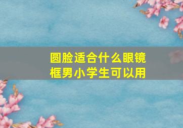 圆脸适合什么眼镜框男小学生可以用