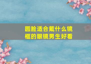 圆脸适合戴什么镜框的眼镜男生好看