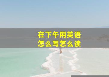 在下午用英语怎么写怎么读