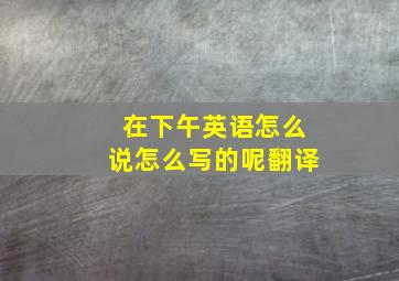 在下午英语怎么说怎么写的呢翻译