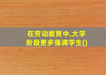 在劳动教育中,大学阶段更多强调学生()