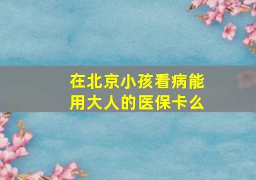 在北京小孩看病能用大人的医保卡么