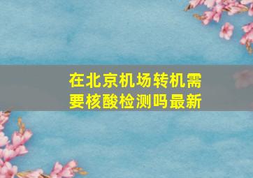 在北京机场转机需要核酸检测吗最新