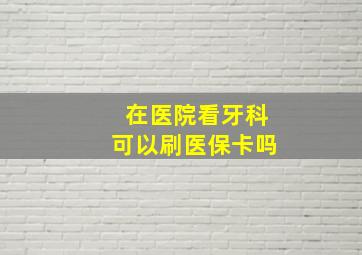 在医院看牙科可以刷医保卡吗