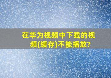 在华为视频中下载的视频(缓存)不能播放?