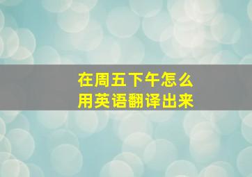 在周五下午怎么用英语翻译出来