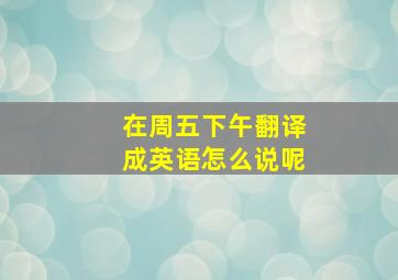 在周五下午翻译成英语怎么说呢