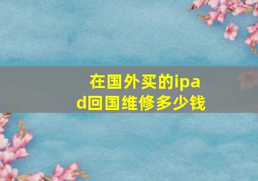 在国外买的ipad回国维修多少钱