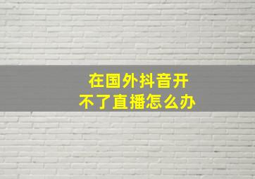 在国外抖音开不了直播怎么办