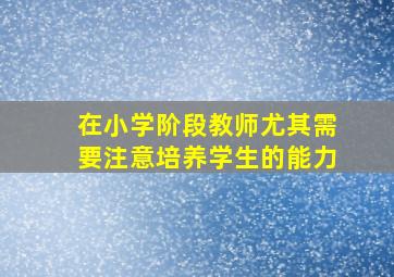 在小学阶段教师尤其需要注意培养学生的能力