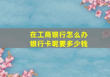 在工商银行怎么办银行卡呢要多少钱