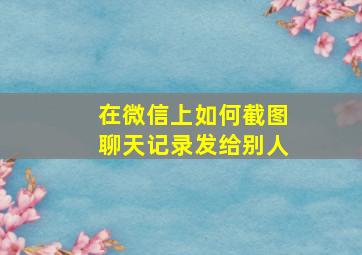 在微信上如何截图聊天记录发给别人