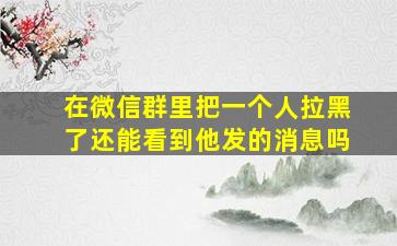 在微信群里把一个人拉黑了还能看到他发的消息吗