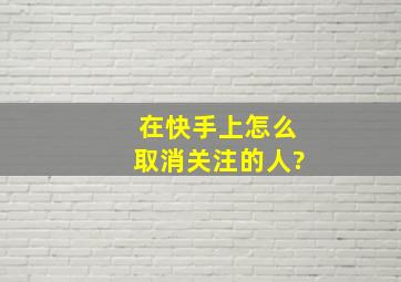 在快手上怎么取消关注的人?