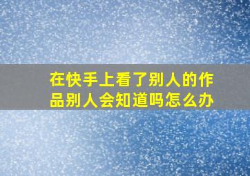 在快手上看了别人的作品别人会知道吗怎么办