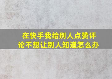 在快手我给别人点赞评论不想让别人知道怎么办