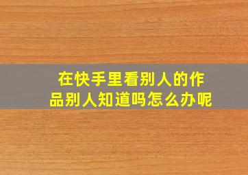 在快手里看别人的作品别人知道吗怎么办呢