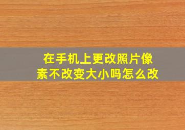 在手机上更改照片像素不改变大小吗怎么改