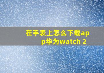 在手表上怎么下载app华为watch 2