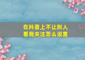 在抖音上不让别人看我关注怎么设置