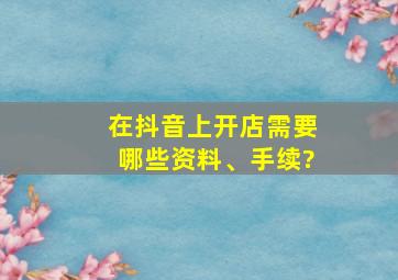 在抖音上开店需要哪些资料、手续?