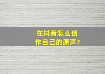 在抖音怎么创作自己的原声?