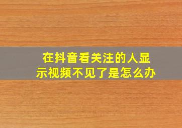 在抖音看关注的人显示视频不见了是怎么办