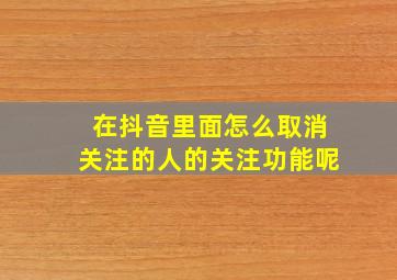 在抖音里面怎么取消关注的人的关注功能呢