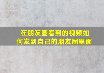 在朋友圈看到的视频如何发到自己的朋友圈里面