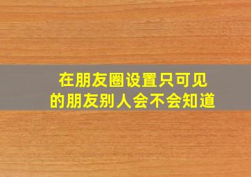 在朋友圈设置只可见的朋友别人会不会知道