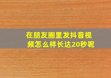 在朋友圈里发抖音视频怎么样长达20秒呢