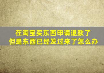 在淘宝买东西申请退款了 但是东西已经发过来了怎么办