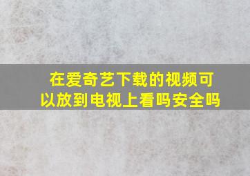 在爱奇艺下载的视频可以放到电视上看吗安全吗