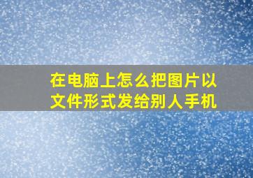 在电脑上怎么把图片以文件形式发给别人手机