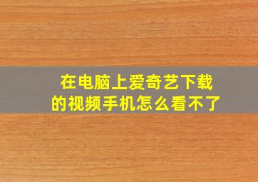 在电脑上爱奇艺下载的视频手机怎么看不了