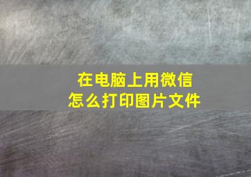 在电脑上用微信怎么打印图片文件