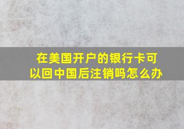 在美国开户的银行卡可以回中国后注销吗怎么办