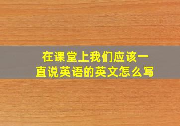 在课堂上我们应该一直说英语的英文怎么写