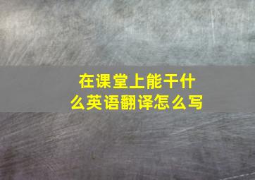 在课堂上能干什么英语翻译怎么写