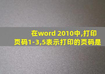 在word 2010中,打印页码1-3,5表示打印的页码是