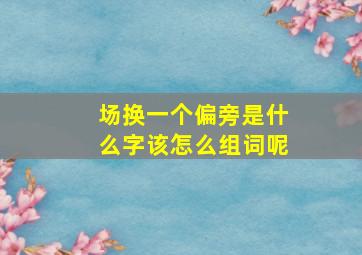 场换一个偏旁是什么字该怎么组词呢