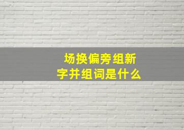 场换偏旁组新字并组词是什么