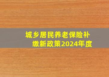 城乡居民养老保险补缴新政策2024年度