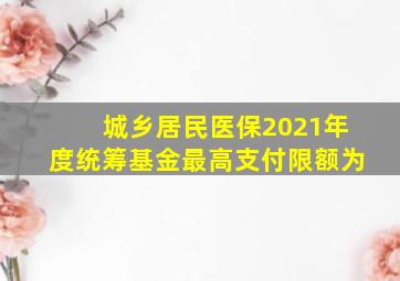 城乡居民医保2021年度统筹基金最高支付限额为