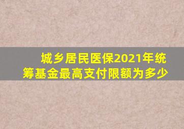 城乡居民医保2021年统筹基金最高支付限额为多少