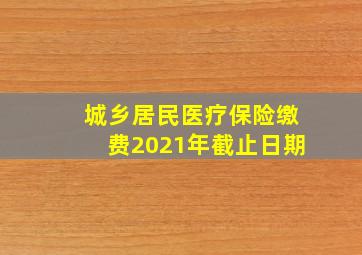 城乡居民医疗保险缴费2021年截止日期