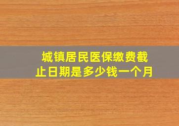 城镇居民医保缴费截止日期是多少钱一个月