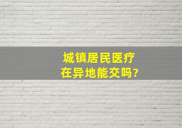 城镇居民医疗在异地能交吗?