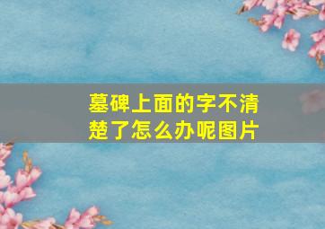 墓碑上面的字不清楚了怎么办呢图片