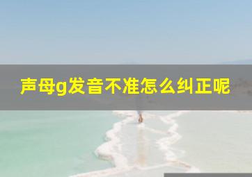 声母g发音不准怎么纠正呢